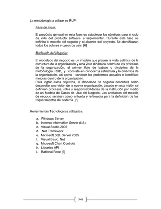 XVI
La metodología a utilizar es RUP:
Fase de inicio:
El propósito general en esta fase es establecer los objetivos para el ciclo
de vida del producto software a implementar. Durante esta fase se
definirá el modelo del negocio y el alcance del proyecto. Se identificaran
todos los actores y casos de uso. [6]
Modelado del Negocio:
El modelado del negocio es un modelo que provee la vista estática de la
estructura de la organización y una vista dinámica dentro de los procesos
de la organización, el primer flujo de trabajo o disciplina de la
metodología RUP, y consiste en conocer la estructura y la dinámica de
la organización, así como conocer los problemas actuales e identificar
mejoras dentro de la organización.
Para lograr estos objetivos, el modelado de negocio describirá como
desarrollar una visión de la nueva organización, basado en esta visión se
definirán procesos, roles y responsabilidades de la institución por medio
de un Modelo de Casos de Uso del Negocio. Los artefactos del modelo
de negocio servirán como entrada y referencia para la definición de los
requerimientos del sistema. [6]
Herramientas Tecnológicas utilizadas:
a. Windows Server
b. Internet Information Server (IIS)
c. Visual Studio 2005
d. .Net Framework
e. Microsoft SQL Server 2005
f. Visual Basic. Net
g. Microsoft Chart Controls
h. Libraries API
i. Rational Rose [6]
 
