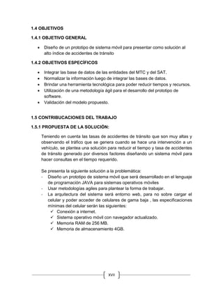 XVII
1.4 OBJETIVOS
1.4.1 OBJETIVO GENERAL
 Diseño de un prototipo de sistema móvil para presentar como solución al
alto índice de accidentes de tránsito
1.4.2 OBJETIVOS ESPECÍFICOS
 Integrar las base de datos de las entidades del MTC y del SAT.
 Normalizar la información luego de integrar las bases de datos.
 Brindar una herramienta tecnológica para poder reducir tiempos y recursos.
 Utilización de una metodología ágil para el desarrollo del prototipo de
software.
 Validación del modelo propuesto.
1.5 CONTRIBUCACIONES DEL TRABAJO
1.5.1 PROPUESTA DE LA SOLUCIÓN:
Teniendo en cuenta las tasas de accidentes de tránsito que son muy altas y
observando el tráfico que se genera cuando se hace una intervención a un
vehículo, se plantea una solución para reducir el tiempo y tasa de accidentes
de tránsito generado por diversos factores diseñando un sistema móvil para
hacer consultas en el tiempo requerido.
Se presenta la siguiente solución a la problemática:
- Diseño un prototipo de sistema móvil que será desarrollado en el lenguaje
de programación JAVA para sistemas operativos móviles
- Usar metodologías agiles para plantear la forma de trabajar.
- La arquitectura del sistema será entorno web, para no sobre cargar el
celular y poder acceder de celulares de gama baja , las especificaciones
mínimas del celular serán las siguientes:
 Conexión a internet.
 Sistema operativo móvil con navegador actualizado.
 Memoria RAM de 256 MB.
 Memoria de almacenamiento 4GB.
 