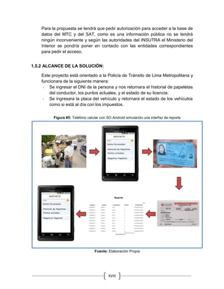 XVIII
Para la propuesta se tendrá que pedir autorización para acceder a la base de
datos del MTC y del SAT, como es una información pública no se tendrá
ningún inconveniente y según las autoridades del INSUTRA el Ministerio del
Interior se pondría poner en contacto con las entidades correspondientes
para pedir el acceso.
1.5.2 ALCANCE DE LA SOLUCIÓN:
Este proyecto está orientado a la Policía de Tránsito de Lima Metropolitana y
funcionara de la siguiente manera:
- Se ingresar el DNI de la persona y nos retornara el historial de papeletas
del conductor, los puntos actuales, y el estado de su licencia.
- Se ingresara la placa del vehículo y retornara el estado de los vehículos
como si está al día con los impuestos.
Figura #5: Teléfono celular con SO Android simulando una interfaz de reporte
Fuente: Elaboración Propia
 