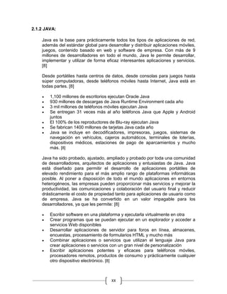 XX
2.1.2 JAVA:
Java es la base para prácticamente todos los tipos de aplicaciones de red,
además del estándar global para desarrollar y distribuir aplicaciones móviles,
juegos, contenido basado en web y software de empresa. Con más de 9
millones de desarrolladores en todo el mundo, Java le permite desarrollar,
implementar y utilizar de forma eficaz interesantes aplicaciones y servicios.
[8]
Desde portátiles hasta centros de datos, desde consolas para juegos hasta
súper computadoras, desde teléfonos móviles hasta Internet, Java está en
todas partes. [8]
 1,100 millones de escritorios ejecutan Oracle Java
 930 millones de descargas de Java Runtime Environment cada año
 3 mil millones de teléfonos móviles ejecutan Java
 Se entregan 31 veces más al año teléfonos Java que Apple y Android
juntos
 El 100% de los reproductores de Blu-ray ejecutan Java
 Se fabrican 1400 millones de tarjetas Java cada año
 Java se incluye en decodificadores, impresoras, juegos, sistemas de
navegación en vehículos, cajeros automáticos, terminales de loterías,
dispositivos médicos, estaciones de pago de aparcamientos y mucho
más. [8]
Java ha sido probado, ajustado, ampliado y probado por toda una comunidad
de desarrolladores, arquitectos de aplicaciones y entusiastas de Java. Java
está diseñado para permitir el desarrollo de aplicaciones portátiles de
elevado rendimiento para el más amplio rango de plataformas informáticas
posible. Al poner a disposición de todo el mundo aplicaciones en entornos
heterogéneos, las empresas pueden proporcionar más servicios y mejorar la
productividad, las comunicaciones y colaboración del usuario final y reducir
drásticamente el costo de propiedad tanto para aplicaciones de usuario como
de empresa. Java se ha convertido en un valor impagable para los
desarrolladores, ya que les permite: [8]
 Escribir software en una plataforma y ejecutarla virtualmente en otra
 Crear programas que se puedan ejecutar en un explorador y acceder a
servicios Web disponibles
 Desarrollar aplicaciones de servidor para foros en línea, almacenes,
encuestas, procesamiento de formularios HTML y mucho más
 Combinar aplicaciones o servicios que utilizan el lenguaje Java para
crear aplicaciones o servicios con un gran nivel de personalización
 Escribir aplicaciones potentes y eficaces para teléfonos móviles,
procesadores remotos, productos de consumo y prácticamente cualquier
otro dispositivo electrónico. [8]
 
