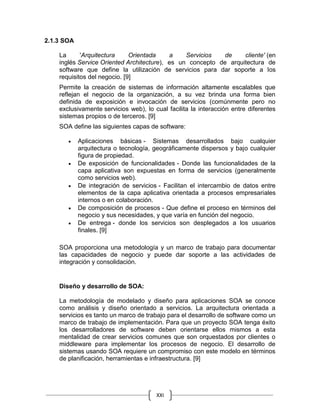 XXI
2.1.3 SOA
La 'Arquitectura Orientada a Servicios de cliente' (en
inglés Service Oriented Architecture), es un concepto de arquitectura de
software que define la utilización de servicios para dar soporte a los
requisitos del negocio. [9]
Permite la creación de sistemas de información altamente escalables que
reflejan el negocio de la organización, a su vez brinda una forma bien
definida de exposición e invocación de servicios (comúnmente pero no
exclusivamente servicios web), lo cual facilita la interacción entre diferentes
sistemas propios o de terceros. [9]
SOA define las siguientes capas de software:
 Aplicaciones básicas - Sistemas desarrollados bajo cualquier
arquitectura o tecnología, geográficamente dispersos y bajo cualquier
figura de propiedad.
 De exposición de funcionalidades - Donde las funcionalidades de la
capa aplicativa son expuestas en forma de servicios (generalmente
como servicios web).
 De integración de servicios - Facilitan el intercambio de datos entre
elementos de la capa aplicativa orientada a procesos empresariales
internos o en colaboración.
 De composición de procesos - Que define el proceso en términos del
negocio y sus necesidades, y que varía en función del negocio.
 De entrega - donde los servicios son desplegados a los usuarios
finales. [9]
SOA proporciona una metodología y un marco de trabajo para documentar
las capacidades de negocio y puede dar soporte a las actividades de
integración y consolidación.
Diseño y desarrollo de SOA:
La metodología de modelado y diseño para aplicaciones SOA se conoce
como análisis y diseño orientado a servicios. La arquitectura orientada a
servicios es tanto un marco de trabajo para el desarrollo de software como un
marco de trabajo de implementación. Para que un proyecto SOA tenga éxito
los desarrolladores de software deben orientarse ellos mismos a esta
mentalidad de crear servicios comunes que son orquestados por clientes o
middleware para implementar los procesos de negocio. El desarrollo de
sistemas usando SOA requiere un compromiso con este modelo en términos
de planificación, herramientas e infraestructura. [9]
 