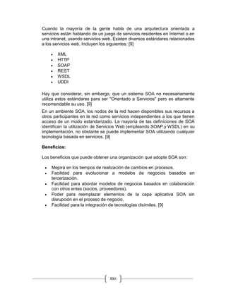 XXII
Cuando la mayoría de la gente habla de una arquitectura orientada a
servicios están hablando de un juego de servicios residentes en Internet o en
una intranet, usando servicios web. Existen diversos estándares relacionados
a los servicios web. Incluyen los siguientes: [9]
 XML
 HTTP
 SOAP
 REST
 WSDL
 UDDI
Hay que considerar, sin embargo, que un sistema SOA no necesariamente
utiliza estos estándares para ser "Orientado a Servicios" pero es altamente
recomendable su uso. [9]
En un ambiente SOA, los nodos de la red hacen disponibles sus recursos a
otros participantes en la red como servicios independientes a los que tienen
acceso de un modo estandarizado. La mayoría de las definiciones de SOA
identifican la utilización de Servicios Web (empleando SOAP y WSDL) en su
implementación, no obstante se puede implementar SOA utilizando cualquier
tecnología basada en servicios. [9]
Beneficios:
Los beneficios que puede obtener una organización que adopte SOA son:
 Mejora en los tiempos de realización de cambios en procesos.
 Facilidad para evolucionar a modelos de negocios basados en
tercerización.
 Facilidad para abordar modelos de negocios basados en colaboración
con otros entes (socios, proveedores).
 Poder para reemplazar elementos de la capa aplicativa SOA sin
disrupción en el proceso de negocio.
 Facilidad para la integración de tecnologías disímiles. [9]
 