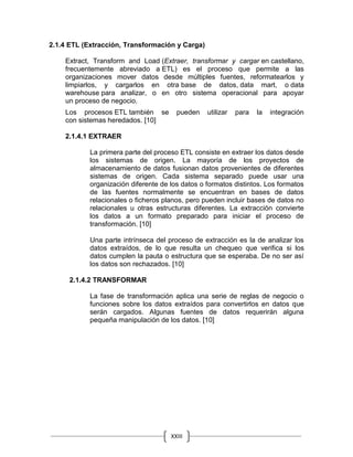 XXIII
2.1.4 ETL (Extracción, Transformación y Carga)
Extract, Transform and Load (Extraer, transformar y cargar en castellano,
frecuentemente abreviado a ETL) es el proceso que permite a las
organizaciones mover datos desde múltiples fuentes, reformatearlos y
limpiarlos, y cargarlos en otra base de datos, data mart, o data
warehouse para analizar, o en otro sistema operacional para apoyar
un proceso de negocio.
Los procesos ETL también se pueden utilizar para la integración
con sistemas heredados. [10]
2.1.4.1 EXTRAER
La primera parte del proceso ETL consiste en extraer los datos desde
los sistemas de origen. La mayoría de los proyectos de
almacenamiento de datos fusionan datos provenientes de diferentes
sistemas de origen. Cada sistema separado puede usar una
organización diferente de los datos o formatos distintos. Los formatos
de las fuentes normalmente se encuentran en bases de datos
relacionales o ficheros planos, pero pueden incluir bases de datos no
relacionales u otras estructuras diferentes. La extracción convierte
los datos a un formato preparado para iniciar el proceso de
transformación. [10]
Una parte intrínseca del proceso de extracción es la de analizar los
datos extraídos, de lo que resulta un chequeo que verifica si los
datos cumplen la pauta o estructura que se esperaba. De no ser así
los datos son rechazados. [10]
2.1.4.2 TRANSFORMAR
La fase de transformación aplica una serie de reglas de negocio o
funciones sobre los datos extraídos para convertirlos en datos que
serán cargados. Algunas fuentes de datos requerirán alguna
pequeña manipulación de los datos. [10]
 