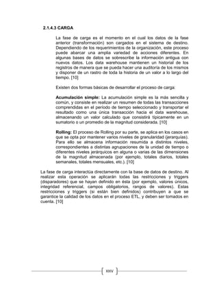 XXIV
2.1.4.3 CARGA
La fase de carga es el momento en el cual los datos de la fase
anterior (transformación) son cargados en el sistema de destino.
Dependiendo de los requerimientos de la organización, este proceso
puede abarcar una amplia variedad de acciones diferentes. En
algunas bases de datos se sobrescribe la información antigua con
nuevos datos. Los data warehouse mantienen un historial de los
registros de manera que se pueda hacer una auditoría de los mismos
y disponer de un rastro de toda la historia de un valor a lo largo del
tiempo. [10]
Existen dos formas básicas de desarrollar el proceso de carga:
Acumulación simple: La acumulación simple es la más sencilla y
común, y consiste en realizar un resumen de todas las transacciones
comprendidas en el período de tiempo seleccionado y transportar el
resultado como una única transacción hacia el data warehouse,
almacenando un valor calculado que consistirá típicamente en un
sumatorio o un promedio de la magnitud considerada. [10]
Rolling: El proceso de Rolling por su parte, se aplica en los casos en
que se opta por mantener varios niveles de granularidad (jerarquías).
Para ello se almacena información resumida a distintos niveles,
correspondientes a distintas agrupaciones de la unidad de tiempo o
diferentes niveles jerárquicos en alguna o varias de las dimensiones
de la magnitud almacenada (por ejemplo, totales diarios, totales
semanales, totales mensuales, etc.). [10]
La fase de carga interactúa directamente con la base de datos de destino. Al
realizar esta operación se aplicarán todas las restricciones y triggers
(disparadores) que se hayan definido en ésta (por ejemplo, valores únicos,
integridad referencial, campos obligatorios, rangos de valores). Estas
restricciones y triggers (si están bien definidos) contribuyen a que se
garantice la calidad de los datos en el proceso ETL, y deben ser tomados en
cuenta. [10]
 