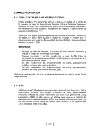 XXV
2.2 MARCO TECNOLÓGICO
2.2.1 ORACLE DATABASE 11G ENTERPRISE EDITION
Oracle Database 11g Enterprise Edition es la base de datos en el centro de
la máquina de base de datos Oracle Exadata y Oracle Database Appliance.
Proporciona funciones completas para gestionar fácilmente el procesamiento
de transacciones más exigente, inteligencia de negocios y aplicaciones de
gestión de contenidos. [11]
Viene con una amplia gama de opciones para ampliar el número 1 del mundo
de bases de datos para ayudar a crecer su negocio y cumplir con el
desempeño de sus usuarios, la seguridad, la disponibilidad y las expectativas
de nivel de servicio. [11]
BENEFICIOS:
- Protege de fallo del servidor, el fracaso del sitio, errores humanos, y
reduce el tiempo de inactividad planificado.
- Asegura los datos y permite cumplir con el nivel de fila única de
seguridad, de grano fino de auditoría, cifrado de datos transparente, y la
recuperación total de datos.
- De alto rendimiento de almacenamiento de datos, procesamiento
analítico en línea, y la minería de datos.
- De alto rendimiento de almacenamiento de datos, procesamiento
analítico en línea, y la minería de datos. [11]
Fácilmente gestiona ciclo de vida completo de la información para la mayor de las
bases de datos.
2.2.2 JDBC
JDBC es un API (Application programming interface) que describe o define
una librería estándar para acceso a fuentes de datos, principalmente
orientado a Bases de Datos relacionales que usan SQL (Structured Query
Language). JDBC no sólo provee un interfaz para acceso a motores de
bases de datos, sino que también define una arquitectura estándar, para que
los fabricantes puedan crear los drivers que permitan a las aplicaciones
JAVA el acceso a los datos. [12]
 
