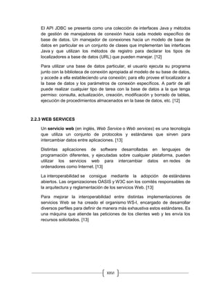 XXVI
El API JDBC se presenta como una colección de interfaces Java y métodos
de gestión de manejadores de conexión hacia cada modelo específico de
base de datos. Un manejador de conexiones hacia un modelo de base de
datos en particular es un conjunto de clases que implementan las interfaces
Java y que utilizan los métodos de registro para declarar los tipos de
localizadores a base de datos (URL) que pueden manejar. [12]
Para utilizar una base de datos particular, el usuario ejecuta su programa
junto con la biblioteca de conexión apropiada al modelo de su base de datos,
y accede a ella estableciendo una conexión; para ello provee el localizador a
la base de datos y los parámetros de conexión específicos. A partir de allí
puede realizar cualquier tipo de tarea con la base de datos a la que tenga
permiso: consulta, actualización, creación, modificación y borrado de tablas,
ejecución de procedimientos almacenados en la base de datos, etc. [12]
2.2.3 WEB SERVICES
Un servicio web (en inglés, Web Service o Web services) es una tecnología
que utiliza un conjunto de protocolos y estándares que sirven para
intercambiar datos entre aplicaciones. [13]
Distintas aplicaciones de software desarrolladas en lenguajes de
programación diferentes, y ejecutadas sobre cualquier plataforma, pueden
utilizar los servicios web para intercambiar datos en redes de
ordenadores como Internet. [13]
La interoperabilidad se consigue mediante la adopción de estándares
abiertos. Las organizaciones OASIS y W3C son los comités responsables de
la arquitectura y reglamentación de los servicios Web. [13]
Para mejorar la interoperabilidad entre distintas implementaciones de
servicios Web se ha creado el organismo WS-I, encargado de desarrollar
diversos perfiles para definir de manera más exhaustiva estos estándares. Es
una máquina que atiende las peticiones de los clientes web y les envía los
recursos solicitados. [13]
 