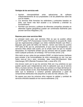 XXVII
Ventajas de los servicios web
 Aportan interoperabilidad entre aplicaciones de software
independientemente de sus propiedades o de las plataformas sobre las
que se instalen.
 Los servicios Web fomentan los estándares y protocolos basados en
texto, que hacen más fácil acceder a su contenido y entender su
funcionamiento.
 Permiten que servicios y software de diferentes compañías ubicadas en
diferentes lugares geográficos puedan ser combinados fácilmente para
proveer servicios integrados. [13]
Razones para crear servicios Web
La principal razón para usar servicios Web es que se pueden utilizar
con HTTP sobre TCP (Transmission Control Protocol) en el puerto 80. Dado
que las organizaciones protegen sus redes mediante firewalls -que filtran y
bloquean gran parte del tráfico de Internet-, cierran casi todos los puertos
TCP salvo el 80, que es, precisamente, el que usan los navegadores. Los
servicios Web utilizan este puerto, por la simple razón de que no resultan
bloqueados. Es importante señalar que los servicios web se pueden utilizar
sobre cualquier protocolo, sin embargo, TCP es el más común. [13]
Otra razón es que, antes de que existiera SOAP, no había buenas interfaces
para acceder a las funcionalidades de otros ordenadores en red. Las que
había eran ad hoc y poco conocidas, tales como EDI (Electronic Data
Interchange), RPC (Remote Procedure Call), u otras APIs. [13]
Una tercera razón por la que los servicios Web son muy prácticos es que
pueden aportar gran independencia entre la aplicación que usa el servicio
Web y el propio servicio. De esta forma, los cambios a lo largo del tiempo en
uno no deben afectar al otro. Esta flexibilidad será cada vez más importante,
dado que la tendencia a construir grandes aplicaciones a partir de
componentes distribuidos más pequeños es cada día más utilizada. [13]
Se espera que para los próximos años mejoren la calidad y cantidad de
servicios ofrecidos basados en los nuevos estándares. [13]
 