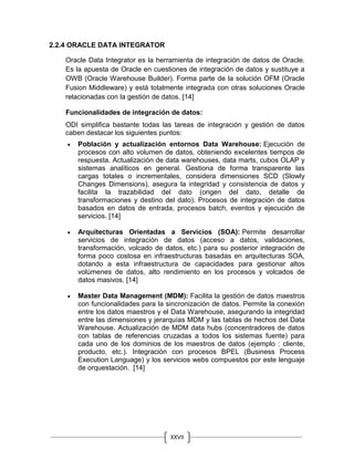 XXVII
I
2.2.4 ORACLE DATA INTEGRATOR
Oracle Data Integrator es la herramienta de integración de datos de Oracle.
Es la apuesta de Oracle en cuestiones de integración de datos y sustituye a
OWB (Oracle Warehouse Builder). Forma parte de la solución OFM (Oracle
Fusion Middleware) y está totalmente integrada con otras soluciones Oracle
relacionadas con la gestión de datos. [14]
Funcionalidades de integración de datos:
ODI simplifica bastante todas las tareas de integración y gestión de datos
caben destacar los siguientes puntos:
 Población y actualización entornos Data Warehouse: Ejecución de
procesos con alto volumen de datos, obteniendo excelentes tiempos de
respuesta. Actualización de data warehouses, data marts, cubos OLAP y
sistemas analíticos en general. Gestiona de forma transparente las
cargas totales o incrementales, considera dimensiones SCD (Slowly
Changes Dimensions), asegura la integridad y consistencia de datos y
facilita la trazabilidad del dato (origen del dato, detalle de
transformaciones y destino del dato). Procesos de integración de datos
basados en datos de entrada, procesos batch, eventos y ejecución de
servicios. [14]
 Arquitecturas Orientadas a Servicios (SOA): Permite desarrollar
servicios de integración de datos (acceso a datos, validaciones,
transformación, volcado de datos, etc.) para su posterior integración de
forma poco costosa en infraestructuras basadas en arquitecturas SOA,
dotando a esta infraestructura de capacidades para gestionar altos
volúmenes de datos, alto rendimiento en los procesos y volcados de
datos masivos. [14]
 Master Data Management (MDM): Facilita la gestión de datos maestros
con funcionalidades para la sincronización de datos. Permite la conexión
entre los datos maestros y el Data Warehouse, asegurando la integridad
entre las dimensiones y jerarquías MDM y las tablas de hechos del Data
Warehouse. Actualización de MDM data hubs (concentradores de datos
con tablas de referencias cruzadas a todos los sistemas fuente) para
cada uno de los dominios de los maestros de datos (ejemplo : cliente,
producto, etc.). Integración con procesos BPEL (Business Process
Execution Language) y los servicios webs compuestos por este lenguaje
de orquestación. [14]
 