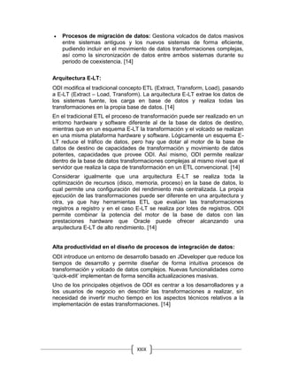 XXIX
 Procesos de migración de datos: Gestiona volcados de datos masivos
entre sistemas antiguos y los nuevos sistemas de forma eficiente,
pudiendo incluir en el movimiento de datos transformaciones complejas,
así como la sincronización de datos entre ambos sistemas durante su
periodo de coexistencia. [14]
Arquitectura E-LT:
ODI modifica el tradicional concepto ETL (Extract, Transform, Load), pasando
a E-LT (Extract – Load, Transform). La arquitectura E-LT extrae los datos de
los sistemas fuente, los carga en base de datos y realiza todas las
transformaciones en la propia base de datos. [14]
En el tradicional ETL el proceso de transformación puede ser realizado en un
entorno hardware y software diferente al de la base de datos de destino,
mientras que en un esquema E-LT la transformación y el volcado se realizan
en una misma plataforma hardware y software. Lógicamente un esquema E-
LT reduce el tráfico de datos, pero hay que dotar al motor de la base de
datos de destino de capacidades de transformación y movimiento de datos
potentes, capacidades que provee ODI. Así mismo, ODI permite realizar
dentro de la base de datos transformaciones complejas al mismo nivel que el
servidor que realiza la capa de transformación en un ETL convencional. [14]
Considerar igualmente que una arquitectura E-LT se realiza toda la
optimización de recursos (disco, memoria, proceso) en la base de datos, lo
cual permite una configuración del rendimiento más centralizada. La propia
ejecución de las transformaciones puede ser diferente en una arquitectura y
otra, ya que hay herramientas ETL que evalúan las transformaciones
registros a registro y en el caso E-LT se realiza por lotes de registros. ODI
permite combinar la potencia del motor de la base de datos con las
prestaciones hardware que Oracle puede ofrecer alcanzando una
arquitectura E-LT de alto rendimiento. [14]
Alta productividad en el diseño de procesos de integración de datos:
ODI introduce un entorno de desarrollo basado en JDeveloper que reduce los
tiempos de desarrollo y permite diseñar de forma intuitiva procesos de
transformación y volcado de datos complejos. Nuevas funcionalidades como
‘quick-edit’ implementan de forma sencilla actualizaciones masivas.
Uno de los principales objetivos de ODI es centrar a los desarrolladores y a
los usuarios de negocio en describir las transformaciones a realizar, sin
necesidad de invertir mucho tiempo en los aspectos técnicos relativos a la
implementación de estas transformaciones. [14]
 