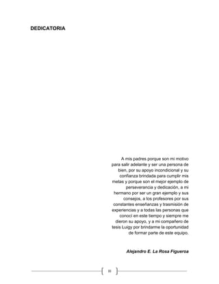III
DEDICATORIA
A mis padres porque son mi motivo
para salir adelante y ser una persona de
bien, por su apoyo incondicional y su
confianza brindada para cumplir mis
metas y porque son el mejor ejemplo de
perseverancia y dedicación, a mi
hermano por ser un gran ejemplo y sus
consejos, a los profesores por sus
constantes enseñanzas y trasmisión de
experiencias y a todas las personas que
conocí en este tiempo y siempre me
dieron su apoyo, y a mi compañero de
tesis Luigy por brindarme la oportunidad
de formar parte de este equipo.
Alejandro E. La Rosa Figueroa
 
