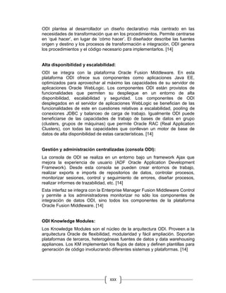 XXX
ODI plantea al desarrollador un diseño declarativo más centrado en las
necesidades de transformación que en los procedimientos. Permite centrarse
en ‘qué hacer’, en lugar de ‘cómo hacer’. El diseñador describe las fuentes
origen y destino y los procesos de transformación e integración, ODI genera
los procedimientos y el código necesario para implementarlos. [14]
Alta disponibilidad y escalabilidad:
ODI se integra con la plataforma Oracle Fusion Middleware. En esta
plataforma ODI ofrece sus componentes como aplicaciones Java EE,
optimizados para aprovechar al máximo las capacidades de su servidor de
aplicaciones Oracle WebLogic. Los componentes ODI están provistos de
funcionalidades que permiten su despliegue en un entorno de alta
disponibilidad, escalabilidad y seguridad. Los componentes de ODI
desplegados en el servidor de aplicaciones WebLogic se benefician de las
funcionalidades de este en cuestiones relativas a escalabilidad, pooling de
conexiones JDBC y balanceo de carga de trabajo. Igualmente ODI puede
beneficiarse de las capacidades de trabajo de bases de datos en grupo
(clusters, grupos de máquinas) que permite Oracle RAC (Real Application
Clusters), con todas las capacidades que conllevan un motor de base de
datos de alta disponibilidad de estas características. [14]
Gestión y administración centralizadas (consola ODI):
La consola de ODI se realiza en un entorno bajo un framework Ajax que
mejora la experiencia de usuario (ADF Oracle Application Development
Framework). Desde esta consola se pueden crear entornos de trabajo,
realizar exports e imports de repositorios de datos, controlar procesos,
monitorizar sesiones, control y seguimiento de errores, diseñar procesos,
realizar informes de trazabilidad, etc. [14]
Esta interfaz se integra con la Enterprise Manager Fusion Middleware Control
y permite a los administradores monitorizar no sólo los componentes de
integración de datos ODI, sino todos los componentes de la plataforma
Oracle Fusion Middleware. [14]
ODI Knowledge Modules:
Los Knowledge Modules son el núcleo de la arquitectura ODI. Proveen a la
arquitectura Oracle de flexibilidad, modularidad y fácil ampliación. Soportan
plataformas de terceros, heterogéneas fuentes de datos y data warehousing
appliances. Los KM implementan los flujos de datos y definen plantillas para
generación de código involucrando diferentes sistemas y plataformas. [14]
 