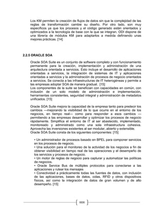 XXXI
Los KM permiten la creación de flujos de datos sin que la complejidad de las
reglas de transformación cambie su diseño. Por otro lado, son muy
específicos ya que los procesos y el código generado están orientados y
optimizados a la tecnología de base con la que se integran. ODI dispone de
una librería de módulos KM para adaptarlos a medida definiendo unas
mejores prácticas. [14]
2.2.5 ORACLE SOA
Oracle SOA Suite es un conjunto de software completo y con funcionamiento
permanente para la creación, implementación y administración de una
arquitectura orientada a servicios. Esto incluye el desarrollo de aplicaciones
orientadas a servicios, la integración de sistemas de IT y aplicaciones
orientadas a servicios y la administración de procesos de negocio orientados
a servicios. Se conecta a las infraestructuras de IT heterogéneas y permite a
las empresas adoptar SOA de manera gradual. [15]
Los componentes de la suite se benefician con capacidades en común, con
inclusión de un solo modelo de administración e implementación,
herramientas consistentes, seguridad integral y administración de metadatos
unificados. [15]
Oracle SOA Suite mejora la capacidad de la empresa tanto para predecir los
cambios —mejorando la visibilidad de lo que ocurre en el entorno de los
negocios, en tiempo real— como para responder a esos cambios —
permitiendo a las empresas desarrollar y optimizar los procesos de negocio
rápidamente. Simplifica el entorno de IT al ser abastecido, implementado,
monitoreado y administrado como una sola infraestructura cohesiva.
Aprovecha las inversiones existentes al ser modular, abierto y extensible.
Oracle SOA Suite consta de los siguientes componentes: [15]
• Un administrador de procesos basado en BPEL para componer servicios
en los procesos de negocio.
• Una solución para el monitoreo de la actividad de los negocios a fin de
obtener visibilidad en tiempo real de las operaciones y el desempeño de
los servicios y procesos de negocio.
• Un motor de reglas de negocio para capturar y automatizar las políticas
de negocios.
• Oracle Service Bus de múltiples protocolos para conectarse a las
aplicaciones y rutear los mensajes
• Conectividad a prácticamente todas las fuentes de datos, con inclusión
de las aplicaciones, bases de datos, colas, RFID y otros dispositivos
físicos, así como la integración de datos de gran volumen y de alto
desempeño. [15]
 
