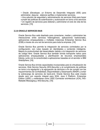 XXXII
• Oracle JDeveloper, un Entorno de Desarrollo Integrado (IDE) para
administrar, depurar, elaborar perfiles e implementar servicios.
• Una solución de seguridad y administración de servicios Web para hacer
cumplir las políticas de autenticación y autorización en torno a los servicios
• Un registro de servicios para detectar y administrar el ciclo de vida de los
servicios. [15]
2.2.6 ORACLE SERVICES BUS
Oracle Service Bus está diseñado para conectarse, mediar y administrar las
interacciones entre servicios heterogéneos, aplicaciones tradicionales,
aplicaciones empaquetadas y múltiples instancias Enterprise Service Bus
(ESB) a través de una red de servicios para toda la empresa. [16]
Oracle Service Bus permite la integración de servicios controlados por la
configuración, con ruteo basado en identidades y contenido inteligente.
Mejora la productividad del desarrollador debido a la integración de servicios
de código libre. Oracle Service Bus también brinda transporte nativo para
aplicaciones empaquetadas y planificación de recursos empresariales
líderes, junto con la conectividad a aplicaciones basadas en el servidor e IBM
WebSphere. [16]
Oracle Service Bus brinda capacidades incorporadas para la virtualización de
servicios, Web Service Security (WS-Security) y el cumplimiento de políticas
en torno a la regulación y la agrupación de servicios a fin de cumplir con los
requerimientos de Confiabilidad, Disponibilidad y Desempeño (RASP) y evitar
la sobrecarga de servicios de back-end. Oracle Service Bus está creado
desde cero con soporte integral para SOA, Java 2 Platform, Enterprise
Edition (J2EE), y estándares como J2EE Connector architecture (JCA), WS-
Reliable Messaging y WS-Security. [16]
 
