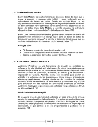 XXXII
I
2.2.7 ERWIN DATA MODELER
Erwin Data Modeler es una herramienta de diseño de bases de datos que te
ayuda a generar, y mantener alta calidad y gran rendimiento en las
aplicaciones de bases de datos. Desde un modelo lógico de los
requerimientos de información y las reglas de negocio que definen tus bases
de datos al modelo físico optimizado por las características específicas de tus
bases de datos, Erwin Data Modeler te permite visualizar la estructura,
elementos clave y optimizar el diseño de tus bases de datos. [17]
Erwin Data Modeler automáticamente genera tablas y cientos de líneas de
procedimientos almacenados y código trigger para las bases de datos. La
tecnología “complete-compare” te permite el desarrollo iterativo para que tus
modelos estén siempre sincronizados con tu base de datos. [17]
Ventajas clave
 Fácil acceso a cualquier base de datos relacional.
 Comparación comprensiva entre el modelo de datos y la base de datos
 Soporta la separación del modelo lógico y del físico. [17]
2.2.8 JUSTINMIND PROTOTYPER 5.5.0
Justinmind Prototyper es una herramienta de creación de prototipos de
software y de alta fidelidad web wireframes. Se ofrece capacidades que se
encuentran típicamente en las herramientas de creación de diagramas como
arrastrar y soltar la colocación, re-tamaño, el formato y la exportación /
importación de widgets. Además, cuenta con funciones para anotar los
widgets y la definición de las interacciones, como enlaces, animaciones,
vinculando condicionales, cálculos, simulación de controles de pestañas,
mostrar / ocultar los elementos de base de datos y simulación. Hay soporte
para simulación de alta fidelidad de aplicaciones dinámicas de Internet.
Justinmind Prototyper se puede generar prototipos y especificaciones HTML
de Microsoft Word. [18]
De alta fidelidad de Prototipos
El programa crea de alta fidelidad prototipos un paso antes de la primera
versión de una aplicación móvil o sitio web. El prototipo se puede utilizar para
mostrar carretes y propósitos de prueba. Justinmind Prototyper se puede
utilizar para crear prototipos y simulaciones de software sin ningún tipo de
codificación, lo que permite a los no programadores a participar en el
proyecto. [18]
 