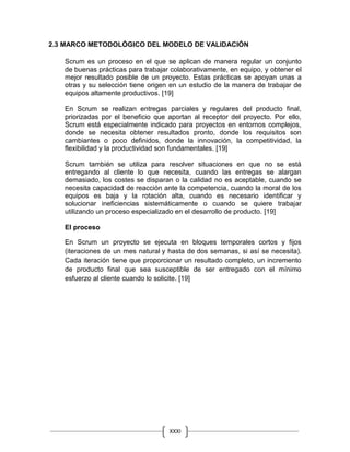 XXXI
V
2.3 MARCO METODOLÓGICO DEL MODELO DE VALIDACIÓN
Scrum es un proceso en el que se aplican de manera regular un conjunto
de buenas prácticas para trabajar colaborativamente, en equipo, y obtener el
mejor resultado posible de un proyecto. Estas prácticas se apoyan unas a
otras y su selección tiene origen en un estudio de la manera de trabajar de
equipos altamente productivos. [19]
En Scrum se realizan entregas parciales y regulares del producto final,
priorizadas por el beneficio que aportan al receptor del proyecto. Por ello,
Scrum está especialmente indicado para proyectos en entornos complejos,
donde se necesita obtener resultados pronto, donde los requisitos son
cambiantes o poco definidos, donde la innovación, la competitividad, la
flexibilidad y la productividad son fundamentales. [19]
Scrum también se utiliza para resolver situaciones en que no se está
entregando al cliente lo que necesita, cuando las entregas se alargan
demasiado, los costes se disparan o la calidad no es aceptable, cuando se
necesita capacidad de reacción ante la competencia, cuando la moral de los
equipos es baja y la rotación alta, cuando es necesario identificar y
solucionar ineficiencias sistemáticamente o cuando se quiere trabajar
utilizando un proceso especializado en el desarrollo de producto. [19]
El proceso
En Scrum un proyecto se ejecuta en bloques temporales cortos y fijos
(iteraciones de un mes natural y hasta de dos semanas, si así se necesita).
Cada iteración tiene que proporcionar un resultado completo, un incremento
de producto final que sea susceptible de ser entregado con el mínimo
esfuerzo al cliente cuando lo solicite. [19]
 