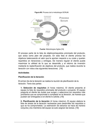 XXXV
Figura #6: Proceso de la metodología SCRUM.
Fuente: Metodologías Ágiles [19]
El proceso parte de la lista de objetivos/requisitos priorizada del producto,
que actúa como plan del proyecto. En esta lista el cliente prioriza los
objetivos balanceando el valor que le aportan respecto a su coste y quedan
repartidos en iteraciones y entregas. De manera regular el cliente puede
maximizar la utilidad de lo que se desarrolla y el retorno de inversión
mediante la replanificación de objetivos del producto, que realiza durante la
iteración con vista a las siguientes iteraciones. [19]
Actividades
Planificación de la iteración
El primer día de la iteración se realiza la reunión de planificación de la
iteración. Tiene dos partes:
1. Selección de requisitos (4 horas máximo). El cliente presenta al
equipo la lista de requisitos priorizada del producto o proyecto. El equipo
pregunta al cliente las dudas que surgen y selecciona los requisitos más
prioritarios que se compromete a completar en la iteración, de manera que
puedan ser entregados si el cliente lo solicita. [19]
2. Planificación de la iteración (4 horas máximo). El equipo elabora la
lista de tareas de la iteración necesarias para desarrollar los requisitos a
que se ha comprometido. La estimación de esfuerzo se hace de manera
conjunta y los miembros del equipo se auto asignan las tareas. [19]
 