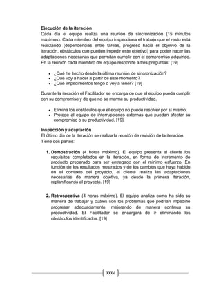 XXXV
I
Ejecución de la iteración
Cada día el equipo realiza una reunión de sincronización (15 minutos
máximos). Cada miembro del equipo inspecciona el trabajo que el resto está
realizando (dependencias entre tareas, progreso hacia el objetivo de la
iteración, obstáculos que pueden impedir este objetivo) para poder hacer las
adaptaciones necesarias que permitan cumplir con el compromiso adquirido.
En la reunión cada miembro del equipo responde a tres preguntas: [19]
 ¿Qué he hecho desde la última reunión de sincronización?
 ¿Qué voy a hacer a partir de este momento?
 ¿Qué impedimentos tengo o voy a tener? [19]
Durante la iteración el Facilitador se encarga de que el equipo pueda cumplir
con su compromiso y de que no se merme su productividad.
 Elimina los obstáculos que el equipo no puede resolver por sí mismo.
 Protege al equipo de interrupciones externas que puedan afectar su
compromiso o su productividad. [19]
Inspección y adaptación
El último día de la iteración se realiza la reunión de revisión de la iteración.
Tiene dos partes:
1. Demostración (4 horas máximo). El equipo presenta al cliente los
requisitos completados en la iteración, en forma de incremento de
producto preparado para ser entregado con el mínimo esfuerzo. En
función de los resultados mostrados y de los cambios que haya habido
en el contexto del proyecto, el cliente realiza las adaptaciones
necesarias de manera objetiva, ya desde la primera iteración,
replanificando el proyecto. [19]
2. Retrospectiva (4 horas máximo). El equipo analiza cómo ha sido su
manera de trabajar y cuáles son los problemas que podrían impedirle
progresar adecuadamente, mejorando de manera continua su
productividad. El Facilitador se encargará de ir eliminando los
obstáculos identificados. [19]
 