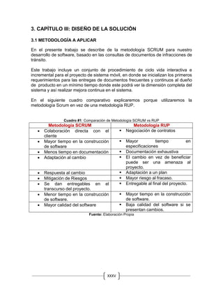 XXXV
II
3. CAPÍTULO III: DISEÑO DE LA SOLUCIÓN
3.1 METODOLOGÍA A APLICAR
En el presente trabajo se describe de la metodología SCRUM para nuestro
desarrollo de software, basado en las consultas de documentos de infracciones de
tránsito.
Este trabajo incluye un conjunto de procedimiento de ciclo vida interactiva e
incremental para el proyecto de sistema móvil, en donde se inicializan los primeros
requerimientos para las entregas de documentos frecuentes y continuos al dueño
de producto en un mínimo tiempo donde este podrá ver la dimensión completa del
sistema y así realizar mejora continua en el sistema.
En el siguiente cuadro comparativo explicaremos porque utilizaremos la
metodología Scrum en vez de una metodología RUP.
Cuadro #1: Comparación de Metodología SCRUM vs RUP
Metodología SCRUM Metodología RUP
 Colaboración directa con el
cliente
 Negociación de contratos
 Mayor tiempo en la construcción
de software
 Mayor tiempo en
especificaciones
 Menos tiempo en documentación  Documentación exhaustiva
 Adaptación al cambio  El cambio en vez de beneficiar
puede ser una amenaza al
proyecto.
 Respuesta al cambio  Adaptación a un plan
 Mitigación de Riesgos  Mayor riesgo al fracaso.
 Se dan entregables en el
transcurso del proyecto.
 Entregable al final del proyecto.
 Menor tiempo en la construcción
de software.
 Mayor tiempo en la construcción
de software.
 Mayor calidad del software  Baja calidad del software si se
presentan cambios.
Fuente: Elaboración Propia
 