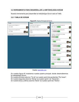XXXV
III
3.2 HERRAMIENTA PARA DESARROLLAR LA METODOLOGÍA SCRUM
Nuestra herramienta para desarrollar la metodología Scrum será el Trello.
3.2.1 TABLA DE SCRUM
Figura #7: Pizarra Principal de Scrum.
Fuente: www.trello.com
En nuestra figura #7 mostramos nuestra pizarra principal, donde desarrollaremos
la metodología Scrum.
En nuestra primera columna “To do” es nuestro sprint de pendientes “Por hacer”.
En nuestra segunda columna “Doing” es nuestro sprint de “Haciendo”.
En nuestra terca y última columna “Done” es nuestro sprint de “Hecho”.
 