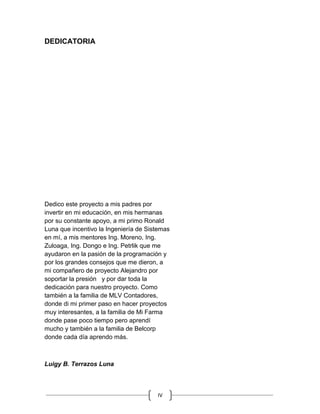 IV
DEDICATORIA
Dedico este proyecto a mis padres por
invertir en mi educación, en mis hermanas
por su constante apoyo, a mi primo Ronald
Luna que incentivo la Ingeniería de Sistemas
en mí, a mis mentores Ing. Moreno, Ing.
Zuloaga, Ing. Dongo e Ing. Petrlik que me
ayudaron en la pasión de la programación y
por los grandes consejos que me dieron, a
mi compañero de proyecto Alejandro por
soportar la presión y por dar toda la
dedicación para nuestro proyecto. Como
también a la familia de MLV Contadores,
donde di mi primer paso en hacer proyectos
muy interesantes, a la familia de Mi Farma
donde pase poco tiempo pero aprendí
mucho y también a la familia de Belcorp
donde cada día aprendo más.
Luigy B. Terrazos Luna
 