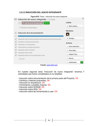 XLI
3.2.2.2 INDUCCIÓN DEL NUEVO INTEGRANTE
Figura #10: Tarea – Inducción de nuevo integrante
Fuente: www.trello.com
En nuestra segunda tarea “Inducción de nuevo integrante” tenemos 7
actividades que fueron completados en su totalidad.
- Inducción sobre documentación de la primera parte del Proyecto. OK
- Cambios y mejoras propuestas. OK
- Inducción en arquitectura. OK
- Comentarios y posibles mejoras. OK
- Inducción sobre SCRUM. OK
- Inducción sobre SOA. OK
- Inducción sobre las herramientas a usar. OK
 