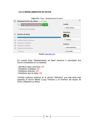 XLII
3.2.2.3 MODELAMIENTOS DE DATOS
Figura #11: Tarea – Modelamientos de datos
Fuente: www.trello.com
En nuestra tarea “Modelamientos de datos” tenemos 4 actividades que
fueron completados en su totalidad.
- Identificar datos canónicos. OK
- Establecer entidades. OK
- Establecer atributos. OK
- Establecer tipo de datos. OK
También podemos observar en la sección “Members” que esta tarea esta
asignado al Scrum Master (Luigy Terrazos) y el miembro del equipo de
Scrum (Alejandro La Rosa).
 