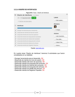 XLIII
3.2.2.4 DISEÑO DE INTERFACES
Figura #12: Tarea – Diseño de Interfaces
Fuente: www.trello.com
En nuestra tarea “Diseño de interfaces” tenemos 8 actividades que fueron
completados en su totalidad.
- Escoger herramienta para el desarrollo. OK
- Desarrollo de interfaz de inicio de sesión. OK
- Desarrollo Interfaz del menú de opciones. OK
- Desarrollo Interfaz de búsqueda del conductor. OK
- Desarrollo Interfaz de historial del conductor. OK
- Desarrollo Interfaz de búsqueda del vehículo. OK
- Desarrollo Interfaz de detalle del vehículo. OK
- Desarrollo Interfaz de Registrar Papeleta. OK
 
