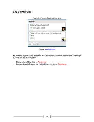 XLIV
3.2.3 SPRING DOING
Figura #13: Tarea – Diseño de Interfaces
Fuente: www.trello.com
En nuestro sprint Doing tenemos las tareas que estamos realizando y también
quienes las están realizando.
- Desarrollo del Capítulo 3. Pendiente
- Desarrollo dela Integración de las Bases de datos. Pendiente
 