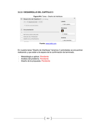 XLV
3.2.3.1 DESARROLLO DEL CAPÍTULO 3
Figura #14: Tarea – Diseño de Interfaces
Fuente: www.trello.com
En nuestra tarea “Diseño de Interfaces” tenemos 3 actividades se encuentran
realizando y que están a la espera de la confirmación de terminado.
- Metodología a aplicar. Pendiente
- Análisis del problema. Pendiente
- Diseño de la propuesta. Pendiente
 