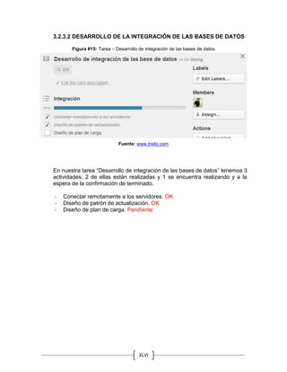 XLVI
3.2.3.2 DESARROLLO DE LA INTEGRACIÓN DE LAS BASES DE DATOS
Figura #15: Tarea – Desarrollo de integración de las bases de datos
Fuente: www.trello.com
En nuestra tarea “Desarrollo de integración de las bases de datos” tenemos 3
actividades, 2 de ellas están realizadas y 1 se encuentra realizando y a la
espera de la confirmación de terminado.
- Conectar remotamente a los servidores. OK
- Diseño de patrón de actualización. OK
- Diseño de plan de carga. Pendiente
 
