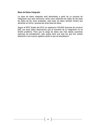 LV
Base de Datos Integrada:
La base de datos integrada será alimentada a partir de un proceso de
integración que será asíncrona, tanto como obtendrá los datos de las base
de datos de las otras entidades, esta base de datos también tendrá que
alimentar en forma opuesta las otras base de datos.
Según el MTC finales del 2012 se registraron 543,602 licencias de conducir
[20], con esos datos observamos que al momento de la integración no se
tendrá problema. Para que la carga de datos sea más rápida usaremos
patrones de actualización, esto quiere decir que solo los que han sufrido
alteración o los nuevos registros serán lo que se actualizaron.
 