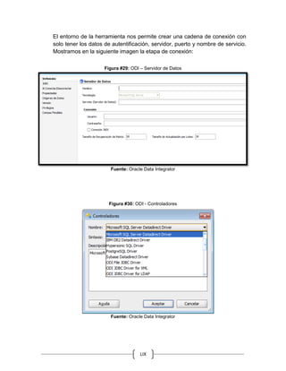 LIX
El entorno de la herramienta nos permite crear una cadena de conexión con
solo tener los datos de autentificación, servidor, puerto y nombre de servicio.
Mostramos en la siguiente imagen la etapa de conexión:
Figura #29: ODI – Servidor de Datos
Fuente: Oracle Data Integrator
Figura #30: ODI - Controladores
Fuente: Oracle Data Integrator
 