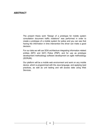 VI
ABSTRACT
The present thesis work "Design of a prototype for mobile system
consultation document traffic violations" was performed in order to
create a prototype of a mobile system for police and you can see that
having the information in time intervention the driver can make a good
decision.
For our data we will use SOA architecture integrating information related
entities (MTC and SAT) Police (PNP), and for use as prototype
development methodology software development an agile methodology
(SCRUM).
Our platform will be a mobile web environment and work on any mobile
device, which is programmed with the Java language, and applying best
practices, as well as unit testing and will access data using Web
Services.
 