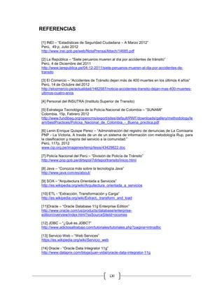 LXI
REFERENCIAS
[1] INEI – “Estadísticas de Seguridad Ciudadana – A Marzo 2012”
Perú, 49 p, Julio 2012
http://www.inei.gob.pe/web/NotaPrensa/Attach/14685.pdf
[2] La República – “Siete peruanos mueren al día por accidentes de tránsito”
Perú, 4 de Diciembre del 2011
http://www.larepublica.pe/04-12-2011/siete-peruanos-mueren-al-dia-por-accidentes-de-
transito
[3] El Comercio – “Accidentes de Tránsito dejan más de 400 muertes en los últimos 4 años”
Perú, 14 de Octubre del 2012
http://elcomercio.pe/actualidad/1482587/noticia-accidentes-transito-dejan-mas-400-muertes-
ultimos-cuatro-anos
[4] Personal del INSUTRA (Instituto Superior de Transito)
[5] Estrategia Tecnológica de la Policía Nacional de Colombia – “SUNAMI”
Colombia, 15p, Febrero 2012
http://www.fundibeq.org/opencms/export/sites/default/PWF/downloads/gallery/methodology/le
arn/bestPractices/Policxa_Nacional_de_Colombia_-_Buena_prxctica.pdf
[6] Lenin Enrique Quispe Perez – “Administración del registro de denuncias de La Comisaria
PNP - La Victoria, A través de un de un sistema de información con metodología Rup, para
la clasificacion y mejora del servicio a la comunidad.”
Perú, 117p, 2012
www.cip.org.pe/imagenes/temp/tesis/43429822.doc
[7] Policía Nacional del Perú – “División de Policía de Tránsito”
http://www.pnp.gob.pe/dirtepol/7dirtepol/transito/inicio.html
[8] Java – “Conozca más sobre la tecnología Java”
http://www.java.com/es/about/
[9] SOA – “Arquitectura Orientada a Servicios”
http://es.wikipedia.org/wiki/Arquitectura_orientada_a_servicios
[10] ETL - “Extracción, Transformación y Carga”
http://es.wikipedia.org/wiki/Extract,_transform_and_load
[11]Oracle – “Oracle Database 11g Enterprise Edition”
http://www.oracle.com/us/products/database/enterprise-
edition/overview/index.html?ssSourceSiteId=ocomes
[12] JDBC – “¿Qué es JDBC?”
http://www.adictosaltrabajo.com/tutoriales/tutoriales.php?pagina=introjdbc
[13] Servicio Web – “Web Services”
https://es.wikipedia.org/wiki/Servicio_web
[14] Oracle - “Oracle Data Integrator 11g”
http://www.dataprix.com/blogs/juan-vidal/oracle-data-integrator-11g
 