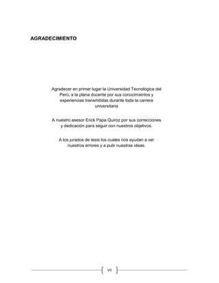 VII
AGRADECIMIENTO
Agradecer en primer lugar la Universidad Tecnológica del
Perú, a la plana docente por sus conocimientos y
experiencias transmitidas durante toda la carrera
universitaria
A nuestro asesor Erick Papa Quiroz por sus correcciones
y dedicación para seguir con nuestros objetivos.
A los jurados de tesis los cuales nos ayudan a ver
nuestros errores y a pulir nuestras ideas.
 