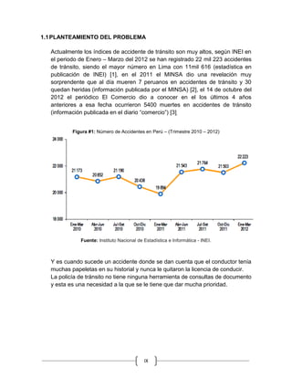 IX
1.1PLANTEAMIENTO DEL PROBLEMA
Actualmente los índices de accidente de tránsito son muy altos, según INEI en
el periodo de Enero – Marzo del 2012 se han registrado 22 mil 223 accidentes
de tránsito, siendo el mayor número en Lima con 11mil 616 (estadística en
publicación de INEI) [1], en el 2011 el MINSA dio una revelación muy
sorprendente que al día mueren 7 peruanos en accidentes de tránsito y 30
quedan heridas (información publicada por el MINSA) [2], el 14 de octubre del
2012 el periódico El Comercio dio a conocer en el los últimos 4 años
anteriores a esa fecha ocurrieron 5400 muertes en accidentes de tránsito
(información publicada en el diario “comercio”) [3].
Figura #1: Número de Accidentes en Perú – (Trimestre 2010 – 2012)
Fuente: Instituto Nacional de Estadística e Informática - INEI.
Y es cuando sucede un accidente donde se dan cuenta que el conductor tenía
muchas papeletas en su historial y nunca le quitaron la licencia de conducir.
La policía de tránsito no tiene ninguna herramienta de consultas de documento
y esta es una necesidad a la que se le tiene que dar mucha prioridad.
 