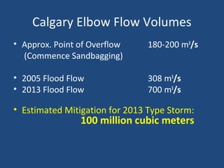 Calgary Elbow Flow Volumes
• Approx. Point of Overflow 180-200 m3
/s
(Commence Sandbagging)
• 2005 Flood Flow 308 m3
/s
• 2013 Flood Flow 700 m3
/s
• Estimated Mitigation for 2013 Type Storm:
100 million cubic meters
 