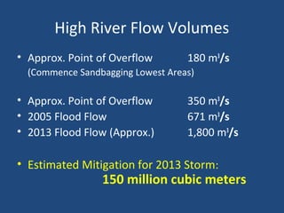 High River Flow Volumes
• Approx. Point of Overflow 180 m3
/s
(Commence Sandbagging Lowest Areas)
• Approx. Point of Overflow 350 m3
/s
• 2005 Flood Flow 671 m3
/s
• 2013 Flood Flow (Approx.) 1,800 m3
/s
• Estimated Mitigation for 2013 Storm:
150 million cubic meters
 