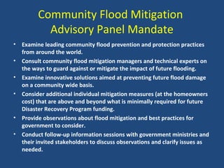 Community Flood Mitigation
Advisory Panel Mandate
• Examine leading community flood prevention and protection practices
from around the world.
• Consult community flood mitigation managers and technical experts on
the ways to guard against or mitigate the impact of future flooding.
• Examine innovative solutions aimed at preventing future flood damage
on a community wide basis.
• Consider additional individual mitigation measures (at the homeowners
cost) that are above and beyond what is minimally required for future
Disaster Recovery Program funding.
• Provide observations about flood mitigation and best practices for
government to consider.
• Conduct follow-up information sessions with government ministries and
their invited stakeholders to discuss observations and clarify issues as
needed.
 
