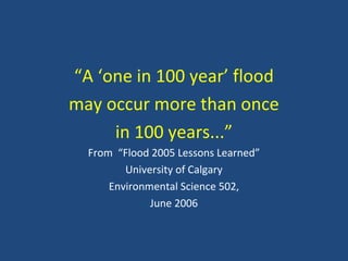 “A ‘one in 100 year’ flood
may occur more than once
in 100 years...”
From “Flood 2005 Lessons Learned”
University of Calgary
Environmental Science 502,
June 2006
 