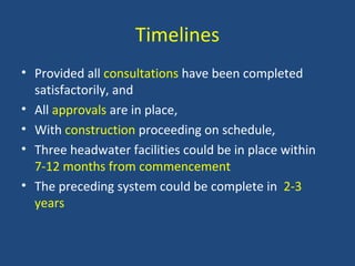Timelines
• Provided all consultations have been completed
satisfactorily, and
• All approvals are in place,
• With construction proceeding on schedule,
• Three headwater facilities could be in place within
7-12 months from commencement
• The preceding system could be complete in 2-3
years
 