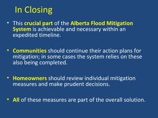 In Closing
• This crucial part of the Alberta Flood Mitigation
System is achievable and necessary within an
expedited timeline.
• Communities should continue their action plans for
mitigation; in some cases the system relies on these
also being completed.
• Homeowners should review individual mitigation
measures and make prudent decisions.
• All of these measures are part of the overall solution.
 