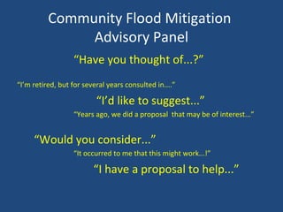 Community Flood Mitigation
Advisory Panel
“Have you thought of...?”
“I’m retired, but for several years consulted in....”
“I’d like to suggest...”
“Years ago, we did a proposal that may be of interest...”
“Would you consider...”
“It occurred to me that this might work...!”
“I have a proposal to help...”
 