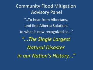 Community Flood Mitigation
Advisory Panel
“..To hear from Albertans,
and find Alberta Solutions
to what is now recognized as...”
“...The Single Largest
Natural Disaster
in our Nation’s History...”
 