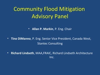 Community Flood Mitigation
Advisory Panel
• Allan P. Markin, P. Eng. Chair
• Tino DiManno, P. Eng. Senior Vice President, Canada West,
Stantec Consulting
• Richard Lindseth, MAA,FRAIC, Richard Lindseth Architecture
Inc.
 