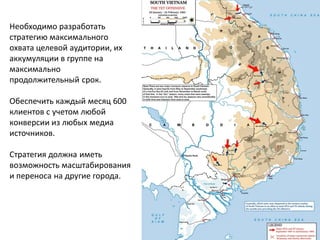 Необходимо разработать стратегию максимального охвата целевой аудитории, их аккумуляции в группе на максимально продолжительный срок. 
Обеспечить каждый месяц 600 клиентов с учетом любой конверсии из любых медиа источников. 
Стратегия должна иметь возможность масштабирования и переноса на другие города.  