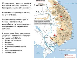 Медиаплан по стратегии, тактике и механикам развития сообщества + баннерная реклама в Приложении. Развитие сообщества рассчитано на срок от 1 года. Медиаплан посчитан на срок 3 месяца с возможностью дальнейшего его использования в следующий флайтах рекламных кампаний. К презентации будет подготовлен документ с полной информацией по стратегии (SOSTAC): 
-Статистика, аналитика 
-Инсайты 
-Сообщение 
-Коммуникационный шаблон 
-KPI 
-Подробный медиаплан 
-Тайминг работ  