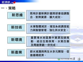 水庫整體減淤，增加系統調度能
力與智慧管理，強化供水安全。
重要淹水地區集中資源加速推
動，結合生態保育、水質改善
及周邊景觀一併完成。
既有計畫新興計畫跨部會協調整
合，對齊資源，擴大成效。
13
一、策略
節水減漏與再生水多元開發，促
進循環經濟。
新產業
新思維
新技術
新環境
 