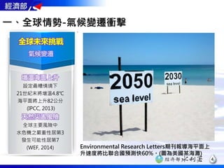 全球未來挑戰
氣候變遷
增溫海面上升
設定最糟情境下
21世紀末將增溫4.8℃
海平面將上升82公分
(IPCC, 2013)
天然災害風險
全球主要風險中
水危機之嚴重性居第3
發生可能性居第7
(WEF, 2014) Environmental Research Letters期刊報導海平面上
升速度將比聯合國預測快60%。(圖為美國某海灘)
一、全球情勢-氣候變遷衝擊
4
 