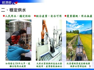 二、穩定供水
如再發生104年大旱，遠
離分區限水威脅
人民用水，穩定供給 配合產業，有水可用
天然水資源與科技造水搭
配使用，產業發展無缺水
農業灌溉，用水無虞
改善灌溉渠道並精進灌
溉節水管理技術 9
 